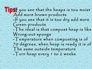 Tips: If you see that the heaps is too moist Add more brown products -If you see that it is too dry add more Green products -The ideal is that compost heap is like a Wrung-out sponge -Temperature when composting is of  70 degrees, when heap is ready it is of The same outside temperature -Turn heap every 1 to 2 weeks 