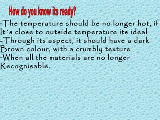 How do you know its ready? The temperature should be no longer hot, if  It´s close to outside temperature its ideal -Through its aspect, it should have a dark  Brown colour, with a crumbly texture When all the materials are no longer  Recognisable. 