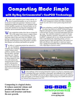 Composting Made Simple
 with Ag-Bag Environmental’s EcoPOD Technology
A     s the world’s population grows−along with the vol-
      ume of commercial products we use−so has the to-
tal amount of solid waste generated. Attention to waste
                                                                 A     g-Bag Environmental offers a unique and patented
                                                                       waste management solution that makes composting
                                                                 simple via a low cost in-vessel system using forced aera-
management problems continue as new regulations result           tion.
in fewer landfills at greater cost. Decision-makers are fo-
cusing their attention on recycling and composting as an
economic and environmental solution to landfilling.              P     roven technology is used for filling the elongated flexi-
                                                                       ble plastic bag called an EcoPOD® (Preferred Organic
                                                                 Digester) with positive aeration and control. The equipment

W       aste composition studies show that on average 60-
        70% of the typical waste stream is organic materi-
als and of that, nearly 20% is yard trimmings. This has
                                                                 is derived from 20 years of successful agricultural feed stor-
                                                                 age usage. The controlled compaction is used for all types
                                                                 of materials, densities, moistures, and particle sizes. Each
lead many states to ban yard waste from landfills. Com-          EcoPOD® is adjusted with its own valving and aeration con-
posting is a logical choice as it reduces material volume        trols to individualize the composting process, yet use a
through natural biological action and produces a product         minimal amount of labor and supervision. Our system is re-
that enhances soil structure and benefits new growth.            liable and efficient with capacities to match any require-
                                                                 ment. Ag-Bag Environmental offers a patented technology

T     he influx of composting projects has ushered in a
      new set of problems,
including odor complaints,
                                                                 with a high degree of process control.


weather-related control
problems, leachate control,
blowing debris, and high
operating costs. Organic
waste is often composted
by piling material in wind-
rows and mechanically
turning the piles to achieve
aerobic decomposition.
However, the process con-
trol becomes difficult and
labor costs are increasingly San Francisco exceeds            a 50% diversion of organics from the wastestream
higher.

                              M      eet the challenge of the increasing demand for organics recycling by composting organ-
                                     ics including food waste, yard debris, soiled paper, and cardboard in the Ag-Bag Eco-
                              POD ® system. The EcoPOD®s provide the highest degree of process control while containing
                              odors and leachate. Food Waste recycling reduces material going to the landfill and achieves
                              the National Recycling goal of over 35%.



Composting is a logical choice.
It reduces material volume and
produces a product that en-
hances soil structure and bene-
fits new growth.                                                                       1-800-334-7432
                                                                                      www.ag-bag.com
 