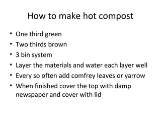 How to make hot compost
•   One third green
•   Two thirds brown
•   3 bin system
•   Layer the materials and water each layer well
•   Every so often add comfrey leaves or yarrow
•   When finished cover the top with damp
    newspaper and cover with lid
 