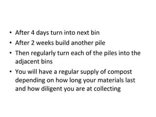 • After 4 days turn into next bin
• After 2 weeks build another pile
• Then regularly turn each of the piles into the
  adjacent bins
• You will have a regular supply of compost
  depending on how long your materials last
  and how diligent you are at collecting
 