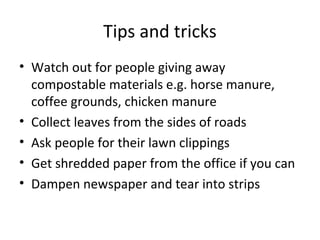 Tips and tricks
• Watch out for people giving away
  compostable materials e.g. horse manure,
  coffee grounds, chicken manure
• Collect leaves from the sides of roads
• Ask people for their lawn clippings
• Get shredded paper from the office if you can
• Dampen newspaper and tear into strips
 