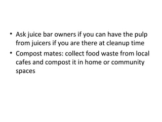 • Ask juice bar owners if you can have the pulp
  from juicers if you are there at cleanup time
• Compost mates: collect food waste from local
  cafes and compost it in home or community
  spaces
 