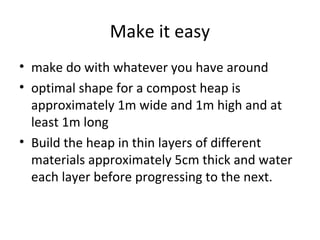 Make it easy
• make do with whatever you have around
• optimal shape for a compost heap is
  approximately 1m wide and 1m high and at
  least 1m long
• Build the heap in thin layers of different
  materials approximately 5cm thick and water
  each layer before progressing to the next.
 