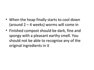 • When the heap finally starts to cool down
  (around 2 – 4 weeks) worms will come in
• Finished compost should be dark, fine and
  spongy with a pleasant earthy smell. You
  should not be able to recognise any of the
  original ingredients in it
 