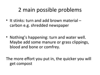 2 main possible problems
• It stinks: turn and add brown material –
  carbon e.g. shredded newspaper

• Nothing’s happening: turn and water well.
  Maybe add some manure or grass clippings,
  blood and bone or comfrey.

The more effort you put in, the quicker you will
  get compost
 