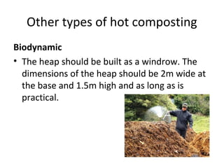 Other types of hot composting
Biodynamic
• The heap should be built as a windrow. The
  dimensions of the heap should be 2m wide at
  the base and 1.5m high and as long as is
  practical.
 