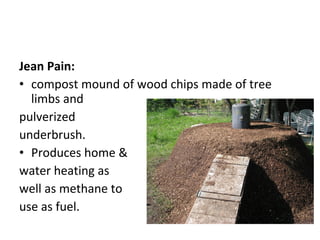 Jean Pain:
• compost mound of wood chips made of tree
  limbs and
pulverized
underbrush.
• Produces home &
water heating as
well as methane to
use as fuel.
 