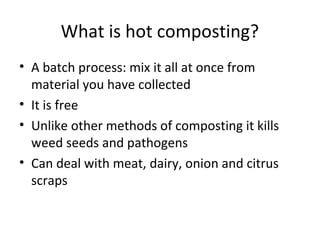 What is hot composting?
• A batch process: mix it all at once from
  material you have collected
• It is free
• Unlike other methods of composting it kills
  weed seeds and pathogens
• Can deal with meat, dairy, onion and citrus
  scraps
 