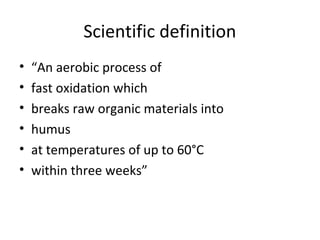 Scientific definition
•   “An aerobic process of
•   fast oxidation which
•   breaks raw organic materials into
•   humus
•   at temperatures of up to 60°C
•   within three weeks”
 
