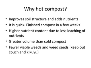 Why hot compost?
• Improves soil structure and adds nutrients
• It is quick. Finished compost in a few weeks
• Higher nutrient content due to less leaching of
  nutrients
• Greater volume than cold compost
• Fewer viable weeds and weed seeds (keep out
  couch and kikuyu)
 