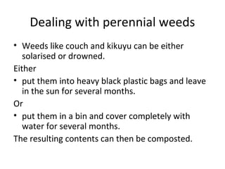 Dealing with perennial weeds
• Weeds like couch and kikuyu can be either
   solarised or drowned.
Either
• put them into heavy black plastic bags and leave
   in the sun for several months.
Or
• put them in a bin and cover completely with
   water for several months.
The resulting contents can then be composted.
 