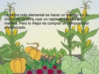 La forma más elemental es hacer un montón en un
rincón del jardín o usar un cajón de listones de
madera. Pero lo mejor es comprar un compostador
prefabricado.
 