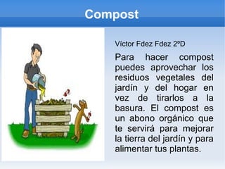 Compost

   Víctor Fdez Fdez 2ºD
   Para hacer compost
   puedes aprovechar los
   residuos vegetales del
   jardín y del hogar en
   vez de tirarlos a la
   basura. El compost es
   un abono orgánico que
   te servirá para mejorar
   la tierra del jardín y para
   alimentar tus plantas.
 