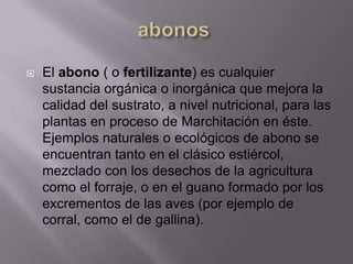    El abono ( o fertilizante) es cualquier
    sustancia orgánica o inorgánica que mejora la
    calidad del sustrato, a nivel nutricional, para las
    plantas en proceso de Marchitación en éste.
    Ejemplos naturales o ecológicos de abono se
    encuentran tanto en el clásico estiércol,
    mezclado con los desechos de la agricultura
    como el forraje, o en el guano formado por los
    excrementos de las aves (por ejemplo de
    corral, como el de gallina).
 