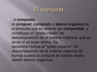    . a composta,
    el compost, composto o abono orgánico es
    el producto que se obtiene del compostaje, y
    constituye un "grado medio" de
    descomposición de la materia orgánica, que ya
    es en sí un buen abono. Se
    denomina humus al "grado superior" de
    descomposición de la materia orgánica. El
    humus supera al compost en cuanto abono,
    siendo ambos orgánicos.
 