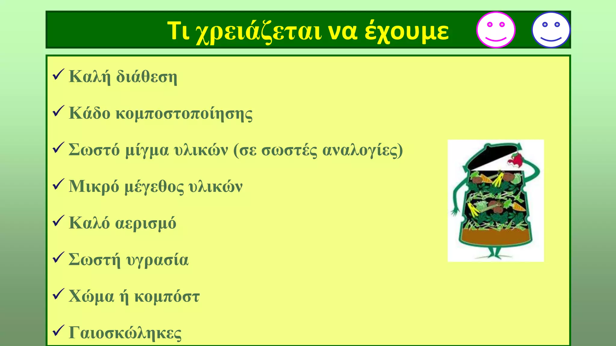 Τι χρειάζεται να έχουμε
 Καλή διάθεση
 Κάδο κομποστοποίησης
 Σωστό μίγμα υλικών (σε σωστές αναλογίες)
 Μικρό μέγεθος υλικών
 Καλό αερισμό
 Σωστή υγρασία
 Χώμα ή κομπόστ
 Γαιοσκώληκες
 