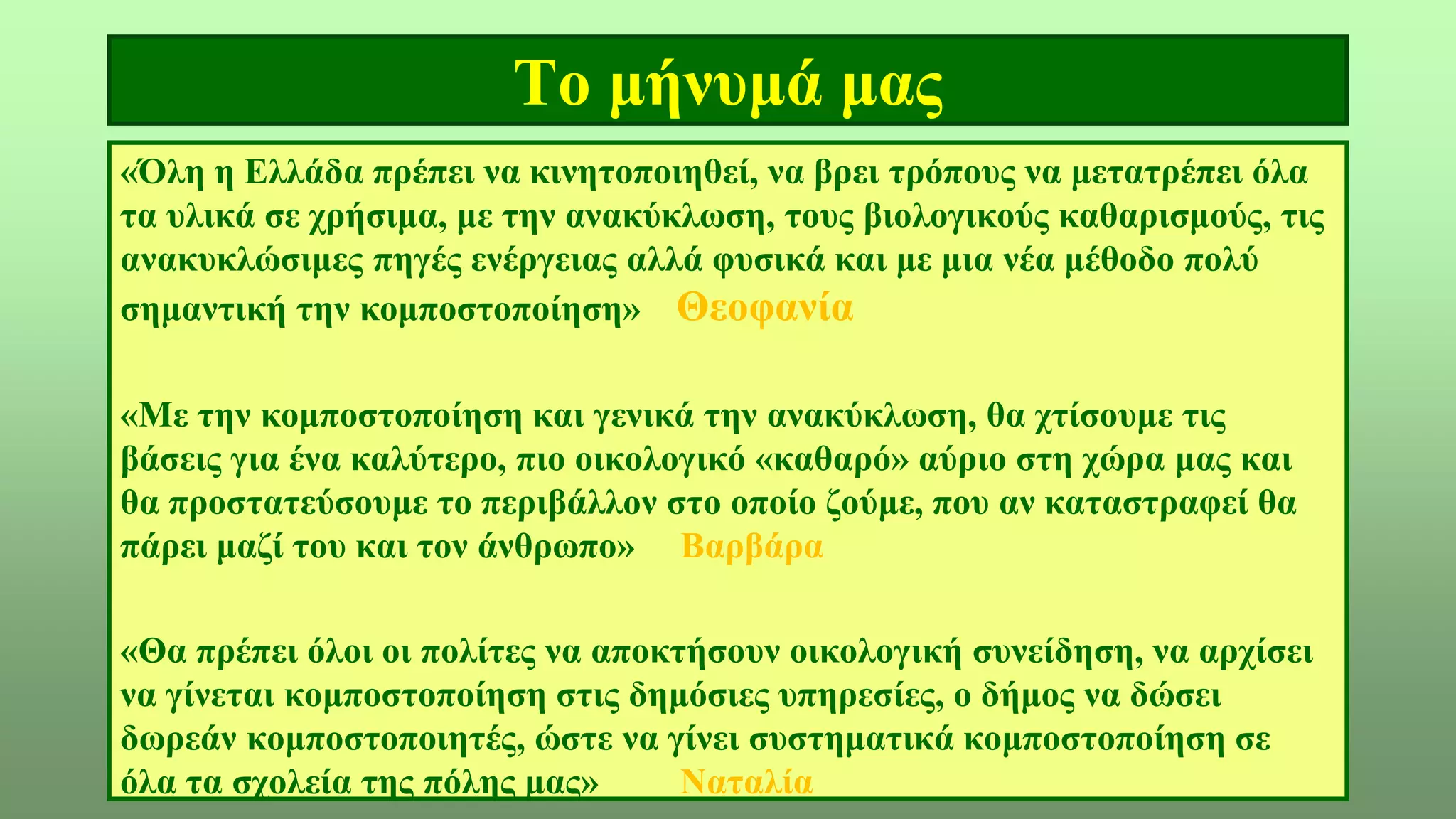 Το μήνυμά μας
«Όλη η Ελλάδα πρέπει να κινητοποιηθεί, να βρει τρόπους να μετατρέπει όλα
τα υλικά σε χρήσιμα, με την ανακύκλωση, τους βιολογικούς καθαρισμούς, τις
ανακυκλώσιμες πηγές ενέργειας αλλά φυσικά και με μια νέα μέθοδο πολύ
σημαντική την κομποστοποίηση» Θεοφανία
«Με την κομποστοποίηση και γενικά την ανακύκλωση, θα χτίσουμε τις
βάσεις για ένα καλύτερο, πιο οικολογικό «καθαρό» αύριο στη χώρα μας και
θα προστατεύσουμε το περιβάλλον στο οποίο ζούμε, που αν καταστραφεί θα
πάρει μαζί του και τον άνθρωπο» Βαρβάρα
«Θα πρέπει όλοι οι πολίτες να αποκτήσουν οικολογική συνείδηση, να αρχίσει
να γίνεται κομποστοποίηση στις δημόσιες υπηρεσίες, ο δήμος να δώσει
δωρεάν κομποστοποιητές, ώστε να γίνει συστηματικά κομποστοποίηση σε
όλα τα σχολεία της πόλης μας» Ναταλία
 
