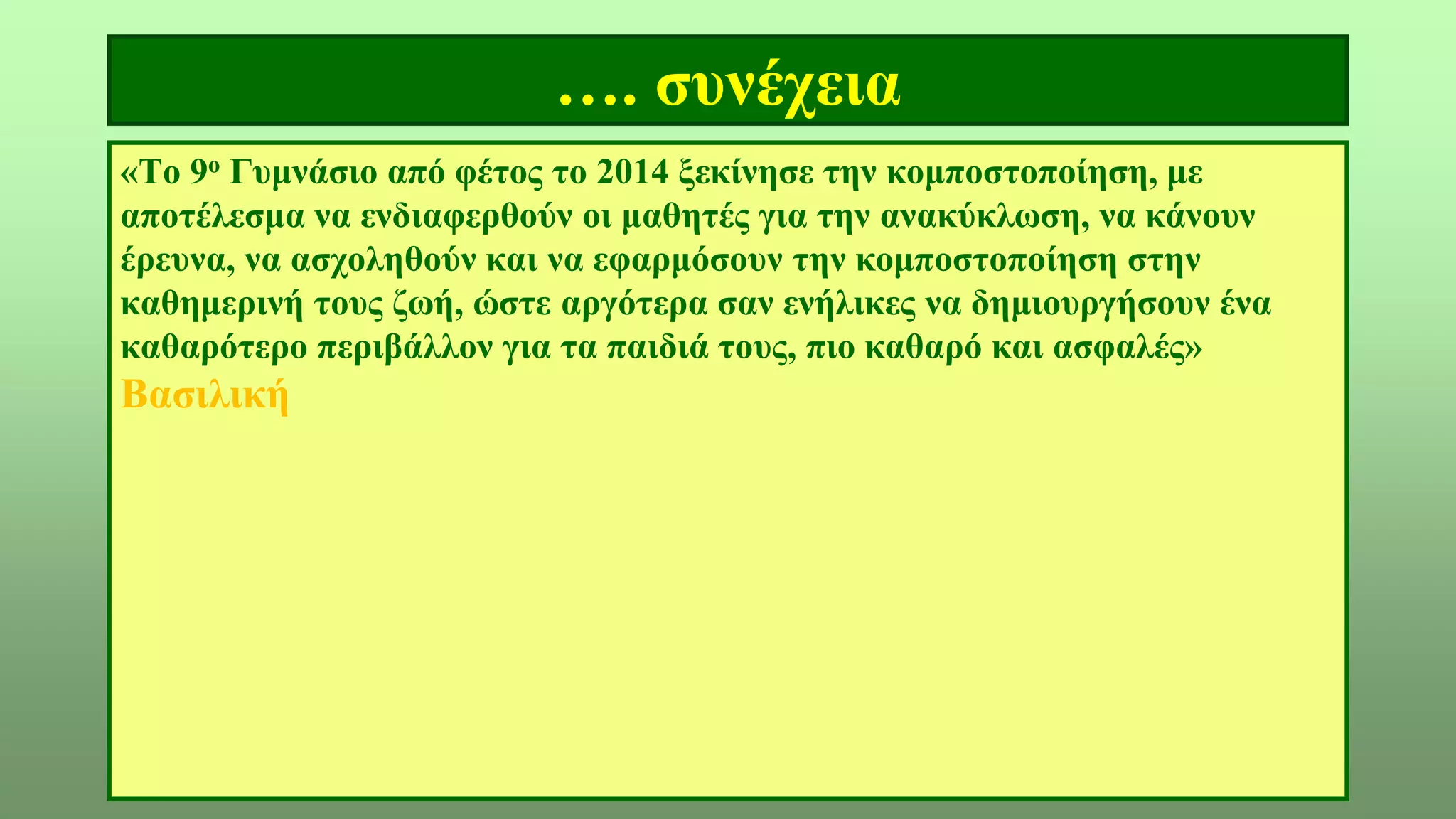 …. συνέχεια
«Το 9ο Γυμνάσιο από φέτος το 2014 ξεκίνησε την κομποστοποίηση, με
αποτέλεσμα να ενδιαφερθούν οι μαθητές για την ανακύκλωση, να κάνουν
έρευνα, να ασχοληθούν και να εφαρμόσουν την κομποστοποίηση στην
καθημερινή τους ζωή, ώστε αργότερα σαν ενήλικες να δημιουργήσουν ένα
καθαρότερο περιβάλλον για τα παιδιά τους, πιο καθαρό και ασφαλές»
Βασιλική
 