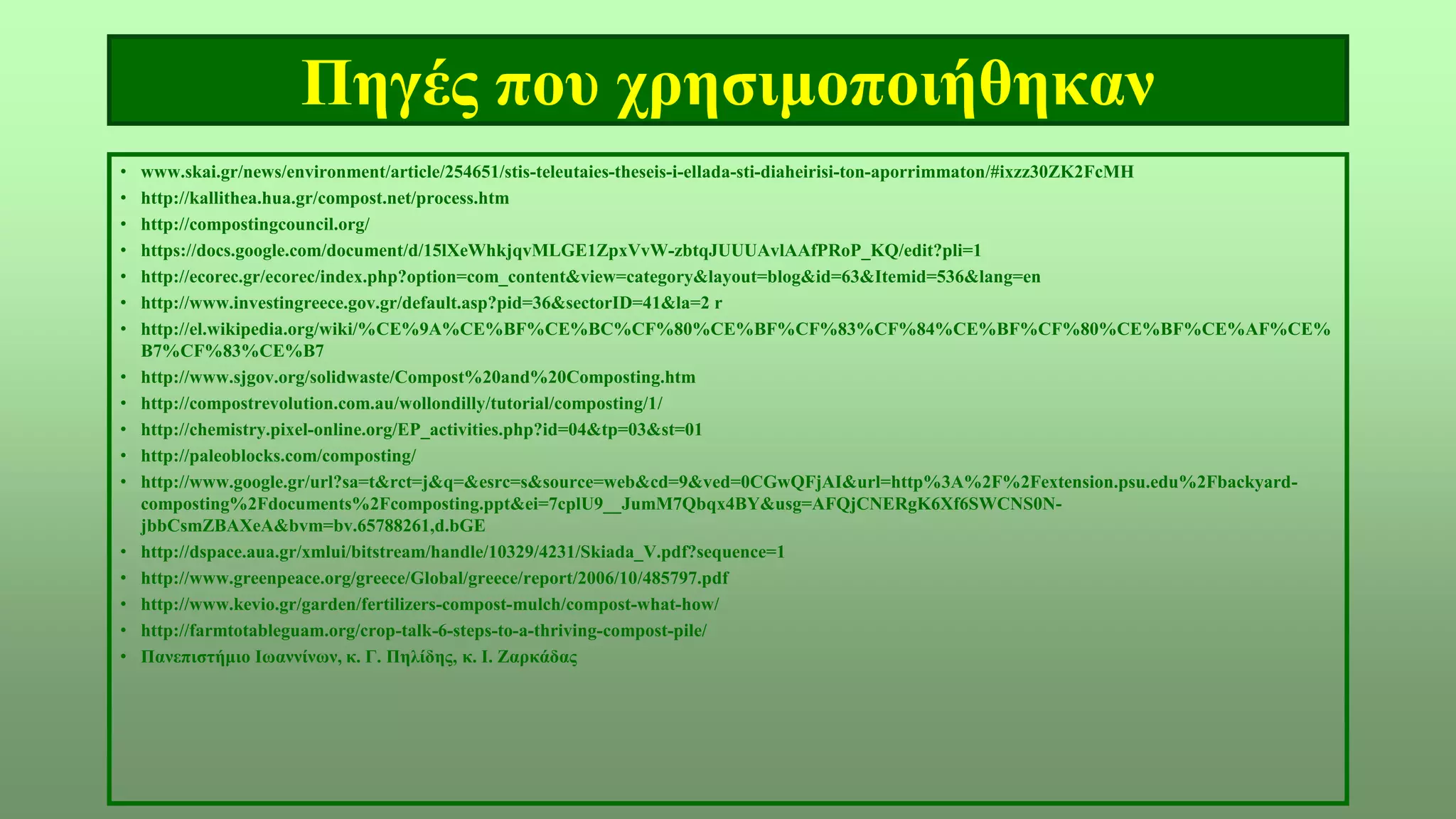 Πηγές που χρησιμοποιήθηκαν
• www.skai.gr/news/environment/article/254651/stis-teleutaies-theseis-i-ellada-sti-diaheirisi-ton-aporrimmaton/#ixzz30ZK2FcMH
• http://kallithea.hua.gr/compost.net/process.htm
• http://compostingcouncil.org/
• https://docs.google.com/document/d/15lXeWhkjqvMLGE1ZpxVvW-zbtqJUUUAvlAAfPRoP_KQ/edit?pli=1
• http://ecorec.gr/ecorec/index.php?option=com_content&view=category&layout=blog&id=63&Itemid=536&lang=en
• http://www.investingreece.gov.gr/default.asp?pid=36&sectorID=41&la=2 r
• http://el.wikipedia.org/wiki/%CE%9A%CE%BF%CE%BC%CF%80%CE%BF%CF%83%CF%84%CE%BF%CF%80%CE%BF%CE%AF%CE%
B7%CF%83%CE%B7
• http://www.sjgov.org/solidwaste/Compost%20and%20Composting.htm
• http://compostrevolution.com.au/wollondilly/tutorial/composting/1/
• http://chemistry.pixel-online.org/EP_activities.php?id=04&tp=03&st=01
• http://paleoblocks.com/composting/
• http://www.google.gr/url?sa=t&rct=j&q=&esrc=s&source=web&cd=9&ved=0CGwQFjAI&url=http%3A%2F%2Fextension.psu.edu%2Fbackyard-
composting%2Fdocuments%2Fcomposting.ppt&ei=7cplU9__JumM7Qbqx4BY&usg=AFQjCNERgK6Xf6SWCNS0N-
jbbCsmZBAXeA&bvm=bv.65788261,d.bGE
• http://dspace.aua.gr/xmlui/bitstream/handle/10329/4231/Skiada_V.pdf?sequence=1
• http://www.greenpeace.org/greece/Global/greece/report/2006/10/485797.pdf
• http://www.kevio.gr/garden/fertilizers-compost-mulch/compost-what-how/
• http://farmtotableguam.org/crop-talk-6-steps-to-a-thriving-compost-pile/
• Πανεπιστήμιο Ιωαννίνων, κ. Γ. Πηλίδης, κ. Ι. Ζαρκάδας
 