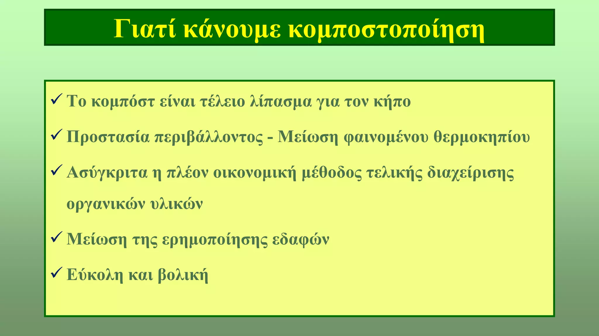 Γιατί κάνουμε κομποστοποίηση
 Το κομπόστ είναι τέλειο λίπασμα για τον κήπο
 Προστασία περιβάλλοντος - Μείωση φαινομένου θερμοκηπίου
 Ασύγκριτα η πλέον οικονομική μέθοδος τελικής διαχείρισης
οργανικών υλικών
 Μείωση της ερημοποίησης εδαφών
 Εύκολη και βολική
 