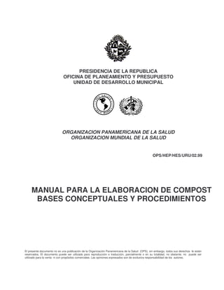 PRESIDENCIA DE LA REPUBLICA
OFICINA DE PLANEAMIENTO Y PRESUPUESTO
UNIDAD DE DESARROLLO MUNICIPAL
ORGANIZACION PANAMERICANA DE LA SALUD
ORGANIZACION MUNDIAL DE LA SALUD
OPS/HEP/HES/URU/02.99
MANUAL PARA LA ELABORACION DE COMPOST
BASES CONCEPTUALES Y PROCEDIMIENTOS
El presente documento no es una publicación de la Organización Panamericana de la Salud (OPS), sin embargo, todos sus derechos le están
reservados. El documento puede ser utilizado para reproducción o traducción, parcialmente o en su totalidad, no obstante, no puede ser
utilizado para la venta ni con propósitos comerciales. Las opiniones expresados son de exclusiva responsabilidad de los autores.
 