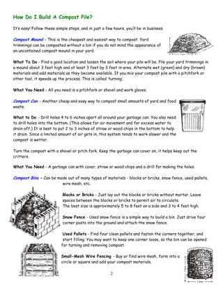 2
How Do I Build A Compost Pile?
It’s easy! Follow these simple steps, and in just a few hours, you’ll be in business.
Compost Mound - This is the cheapest and easiest way to compost. Yard
trimmings can be composted without a bin if you do not mind the appearance of
an uncontained compost mound in your yard.
What To Do - Find a good location and loosen the soil where your pile will be. Pile your yard trimmings in
a mound about 3 feet high and at least 3 feet by 3 feet in area. Alternate wet (green) and dry (brown)
materials and add materials as they become available. If you mix your compost pile with a pitchfork or
other tool, it speeds up the process. This is called ‘turning’.
What You Need - All you need is a pitchfork or shovel and work gloves.
Compost Can - Another cheap and easy way to compost small amounts of yard and food
waste.
What to Do - Drill holes 4 to 6 inches apart all around your garbage can. You also need
to drill holes into the bottom. (This allows for air movement and for excess water to
drain off.) It is best to put 2 to 3 inches of straw or wood chips in the bottom to help
it drain. Since a limited amount of air gets in, this system tends to work slower and the
compost is wetter.
Turn the compost with a shovel or pitch fork. Keep the garbage can cover on, it helps keep out the
critters.
What You Need - A garbage can with cover, straw or wood chips and a drill for making the holes.
Compost Bins - Can be made out of many types of materials - blocks or bricks, snow fence, used pallets,
wire mesh, etc.
Blocks or Bricks - Just lay out the blocks or bricks without mortar. Leave
spaces between the blocks or bricks to permit air to circulate.
The best size is approximately 5 to 8 feet on a side and 3 to 4 feet high.
Snow Fence - Used snow fence is a simple way to build a bin. Just drive four
corner posts into the ground and attach the snow fence.
Used Pallets - Find four clean pallets and fasten the corners together, and
start filling. You may want to keep one corner loose, so the bin can be opened
for turning and removing compost.
Small-Mesh Wire Fencing - Buy or find wire mesh, form into a
circle or square and add your compost materials.
 