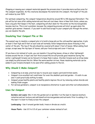 4
Chopping or mowing your compost materials speeds the process since it provides more surface area for
the compost organisms. As the creatures decompose the materials into compost, the height of the pile
will reduce by over 50%!
For optimum composting, the compost temperature should be around 90 to 140 degrees Fahrenheit. The
pile will be hot soon after adding materials and then will cool down. Here in New York State, unless you
have a big pile that keeps in the heat, composting will shut down for the winter as the microorganisms
become inactive. This is not a problem, because the composting process will start up again when the
weather gets warmer. However, if you want to add food scraps to your compost pile through the winter,
you can insulate the pile.
Insulating Your Compost Pile or Bin
The easiest way to insulate a compost pile is to build a large pile as the cold weather approaches. A pile
at least 3 feet high and 5 feet on each side will normally retain temperatures above freezing in the
center of the pile. The top of the pile should be covered with about 1 foot of leaves. When adding food
scraps, scrape away the top layer of leaves, add your food scraps and cover it back up.
If you have a bin instead of a pile, you can insulate it by putting leaves, straw or other lightweight
browns around the bin. A layer one foot thick around the bin will provide good insulation during the
winter. Lightweight browns can be fenced in to keep them in place. Sturdier browns such as straw bales
can simply be piled around the bin. When the warm weather arrives, these insulating materials can be
added to your browns stockpile to be used after adding greens to the bin.
Why Should I Make Compost?
• Composting is an easy, practical way to recycle your organic yard and kitchen waste.
• Compost is an excellent soil conditioner for even the smallest yard and garden - it’s safe to use
and it costs practically nothing to make.
• Compost grows healthy plants and healthy plants improve the air by removing carbon dioxide and
making fresh oxygen.
• For serious gardeners, compost is an inexpensive alternative to peat and other soil enhancements.
Uses for Compost
Gardens and Lawns– Mix it into the garden soil or sprinkle it on the lawn to improve moisture
retention and soil texture and add beneficial microorganisms and nutrients. Prior to adding it to
the lawn it is best to finely screen the compost.
Landscaping – Use it around garden beds, trees or shrubs as a mulch.
House Plants - Use 1/2 to 1/3 of your container volume instead of soil.
 