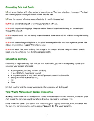 5
Composting Do’s And Don’ts
DO mix grass clippings with other wastes to loosen them up. They have a tendency to compact. The best
way to manage grass clippings is to mulch them into the lawn.
DO keep the compost pile damp, especially during dry spells. Squeeze test.
DON’T use unfinished compost. It will rob your plants of nitrogen.
DON’T add dog and cat droppings. They can contain diseased organisms that may not be destroyed
through the compost.
DON’T compost weeds that are heavily laden with seeds. Some seeds will not be killed during the heating
process.
DON’T add diseased vegetable plants to the pile if the compost will be used on a vegetable garden. The
disease organisms may reappear the following year.
DON’T add meat, fish, bones or fatty food scraps to the compost mixture. They will attract animals
(dogs, cats, rats, etc.) and they do not decompose readily.
Composting Summary
Composting is simple and easy! Now that you read this booklet, you can be a composting expert! Just
remember your compost pile needs:
• Microorganisms, including bacteria and fungi.
• A good C:N Ratio (greens and browns).
• A large enough pile to keep itself warm if you want compost in six months.
• Enough moisture (but not too wet).
• Air.
• Time.
Put it all together and the microorganisms and other organisms will do the rest!
Yard Waste Management Besides Composting
Mulching - Yard waste can be used for weed control and water retention. Use branches, leaves and grass.
Just spread the materials around your plants. Branches may need to be chipped first.
Leave It On The Lawn – Even better than composting grass clippings and leaves, mulch/mow them into
the lawn. For more information on this, see our “Leave It On The Lawn” pamphlet.
 