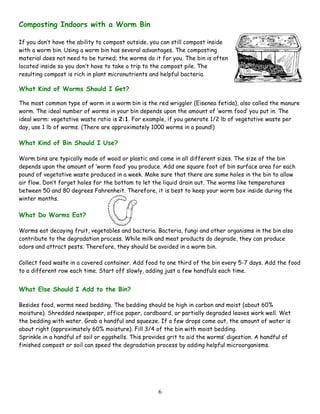 6
Composting Indoors with a Worm Bin
If you don’t have the ability to compost outside, you can still compost inside
with a worm bin. Using a worm bin has several advantages. The composting
material does not need to be turned; the worms do it for you. The bin is often
located inside so you don’t have to take a trip to the compost pile. The
resulting compost is rich in plant micronutrients and helpful bacteria.
What Kind of Worms Should I Get?
The most common type of worm in a worm bin is the red wriggler (Eisenea fetida), also called the manure
worm. The ideal number of worms in your bin depends upon the amount of ‘worm food’ you put in. The
ideal worm: vegetative waste ratio is 2:1. For example, if you generate 1/2 lb of vegetative waste per
day, use 1 lb of worms. (There are approximately 1000 worms in a pound!)
What Kind of Bin Should I Use?
Worm bins are typically made of wood or plastic and come in all different sizes. The size of the bin
depends upon the amount of ‘worm food’ you produce. Add one square foot of bin surface area for each
pound of vegetative waste produced in a week. Make sure that there are some holes in the bin to allow
air flow. Don’t forget holes for the bottom to let the liquid drain out. The worms like temperatures
between 50 and 80 degrees Fahrenheit. Therefore, it is best to keep your worm box inside during the
winter months.
What Do Worms Eat?
Worms eat decaying fruit, vegetables and bacteria. Bacteria, fungi and other organisms in the bin also
contribute to the degradation process. While milk and meat products do degrade, they can produce
odors and attract pests. Therefore, they should be avoided in a worm bin.
Collect food waste in a covered container. Add food to one third of the bin every 5-7 days. Add the food
to a different row each time. Start off slowly, adding just a few handfuls each time.
What Else Should I Add to the Bin?
Besides food, worms need bedding. The bedding should be high in carbon and moist (about 60%
moisture). Shredded newspaper, office paper, cardboard, or partially degraded leaves work well. Wet
the bedding with water. Grab a handful and squeeze. If a few drops come out, the amount of water is
about right (approximately 60% moisture). Fill 3/4 of the bin with moist bedding.
Sprinkle in a handful of soil or eggshells. This provides grit to aid the worms’ digestion. A handful of
finished compost or soil can speed the degradation process by adding helpful microorganisms.
 