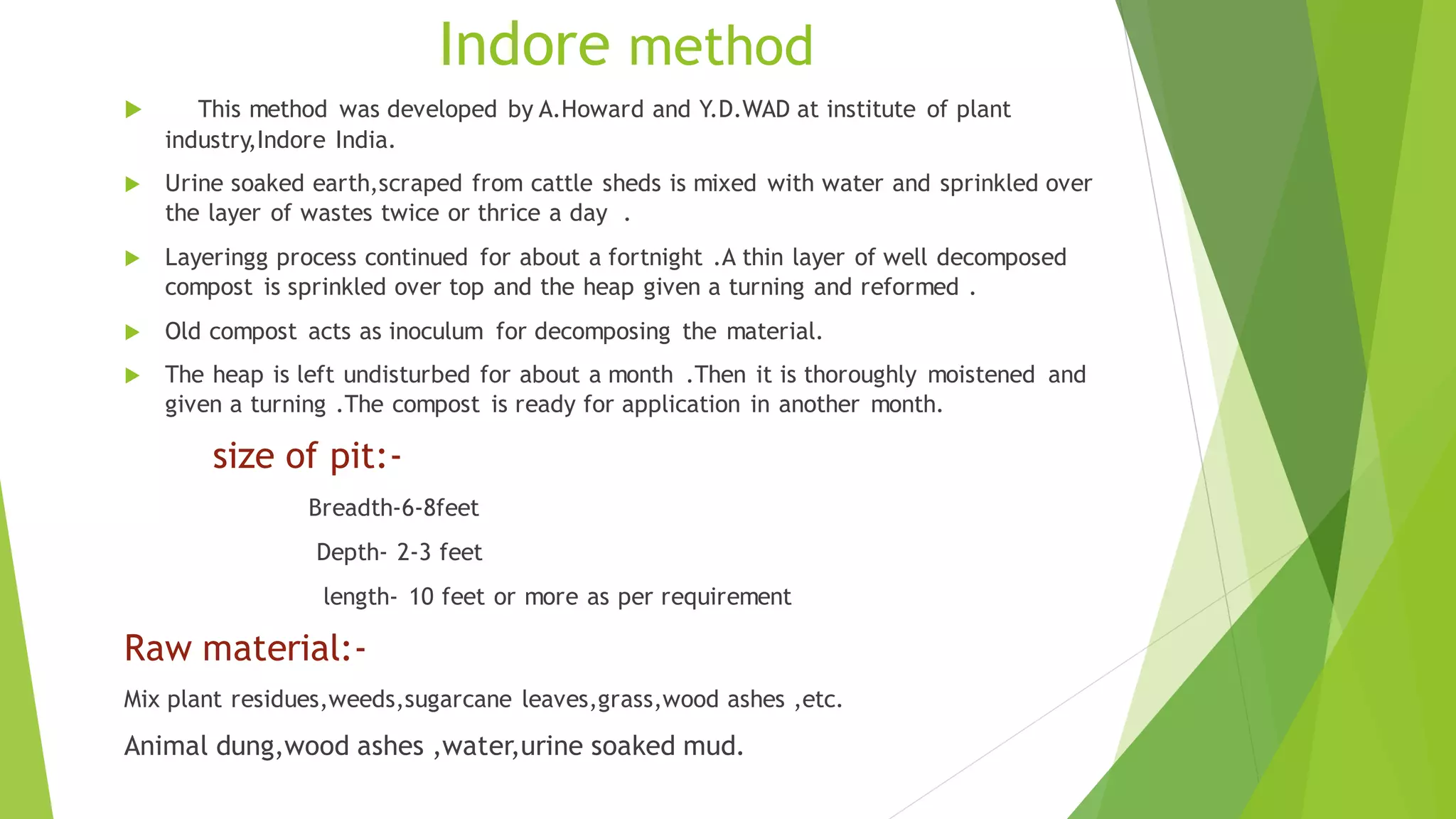 Indore method
 This method was developed by A.Howard and Y.D.WAD at institute of plant
industry,Indore India.
 Urine soaked earth,scraped from cattle sheds is mixed with water and sprinkled over
the layer of wastes twice or thrice a day .
 Layeringg process continued for about a fortnight .A thin layer of well decomposed
compost is sprinkled over top and the heap given a turning and reformed .
 Old compost acts as inoculum for decomposing the material.
 The heap is left undisturbed for about a month .Then it is thoroughly moistened and
given a turning .The compost is ready for application in another month.
size of pit:-
Breadth-6-8feet
Depth- 2-3 feet
length- 10 feet or more as per requirement
Raw material:-
Mix plant residues,weeds,sugarcane leaves,grass,wood ashes ,etc.
Animal dung,wood ashes ,water,urine soaked mud.
 