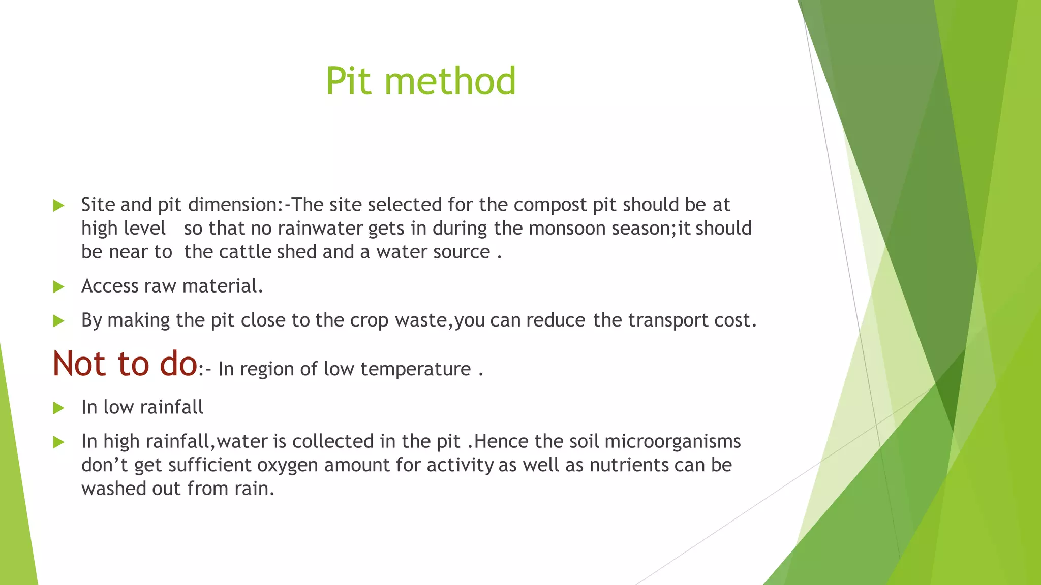 Pit method
 Site and pit dimension:-The site selected for the compost pit should be at
high level so that no rainwater gets in during the monsoon season;it should
be near to the cattle shed and a water source .
 Access raw material.
 By making the pit close to the crop waste,you can reduce the transport cost.
Not to do:- In region of low temperature .
 In low rainfall
 In high rainfall,water is collected in the pit .Hence the soil microorganisms
don’t get sufficient oxygen amount for activity as well as nutrients can be
washed out from rain.
 