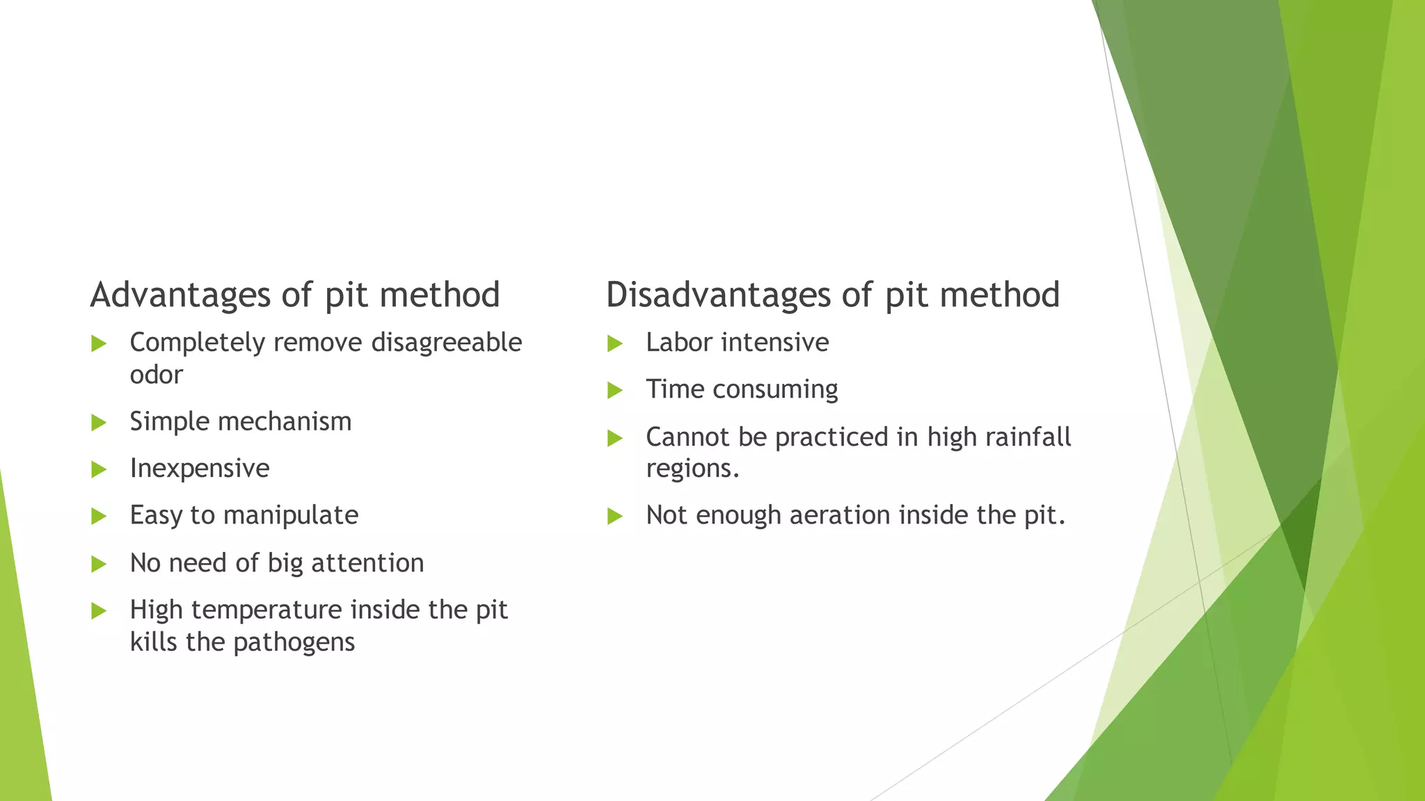 Advantages of pit method
 Completely remove disagreeable
odor
 Simple mechanism
 Inexpensive
 Easy to manipulate
 No need of big attention
 High temperature inside the pit
kills the pathogens
Disadvantages of pit method
 Labor intensive
 Time consuming
 Cannot be practiced in high rainfall
regions.
 Not enough aeration inside the pit.
 