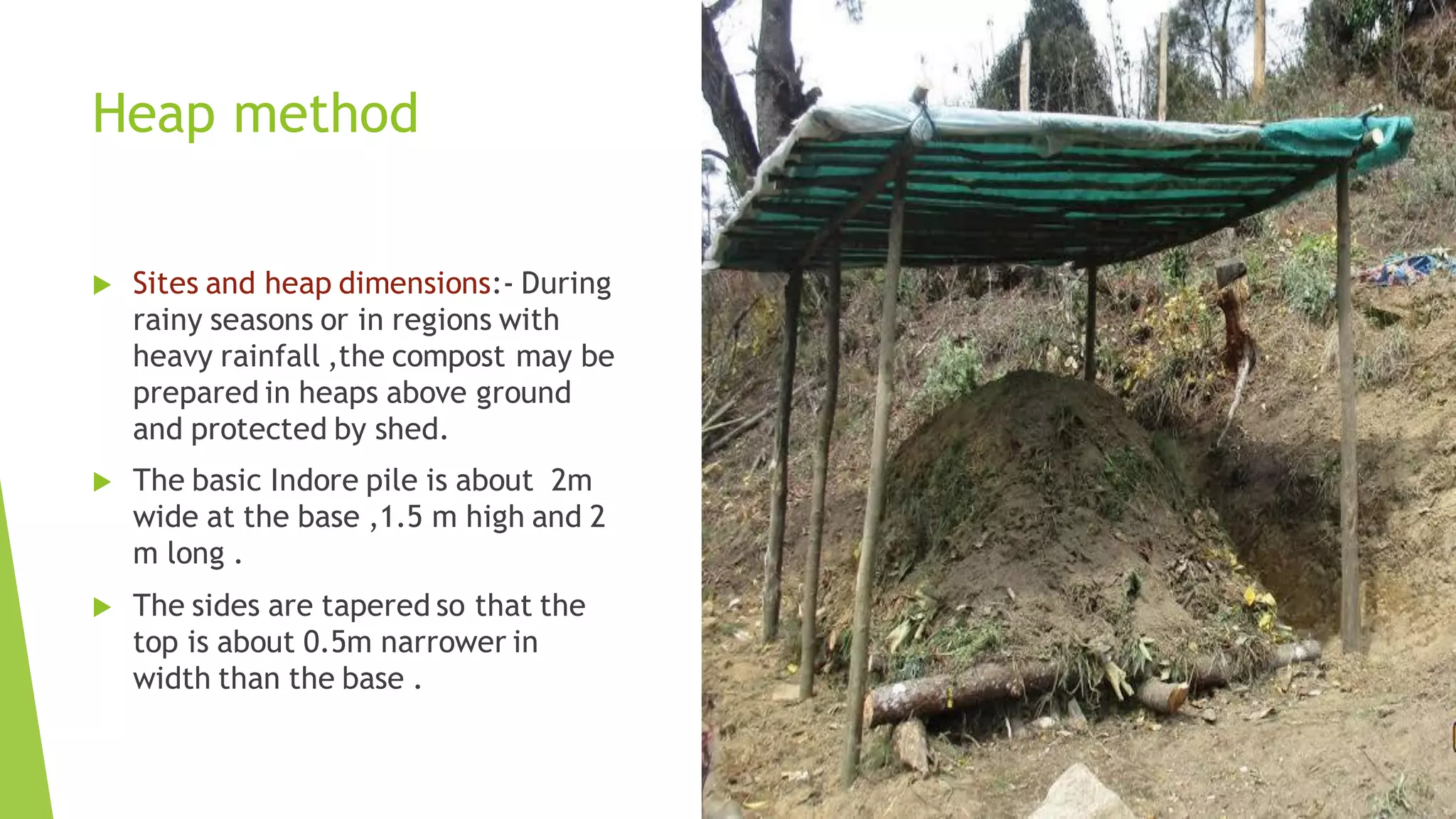 Heap method
 Sites and heap dimensions:- During
rainy seasons or in regions with
heavy rainfall ,the compost may be
prepared in heaps above ground
and protected by shed.
 The basic Indore pile is about 2m
wide at the base ,1.5 m high and 2
m long .
 The sides are tapered so that the
top is about 0.5m narrower in
width than the base .
 
