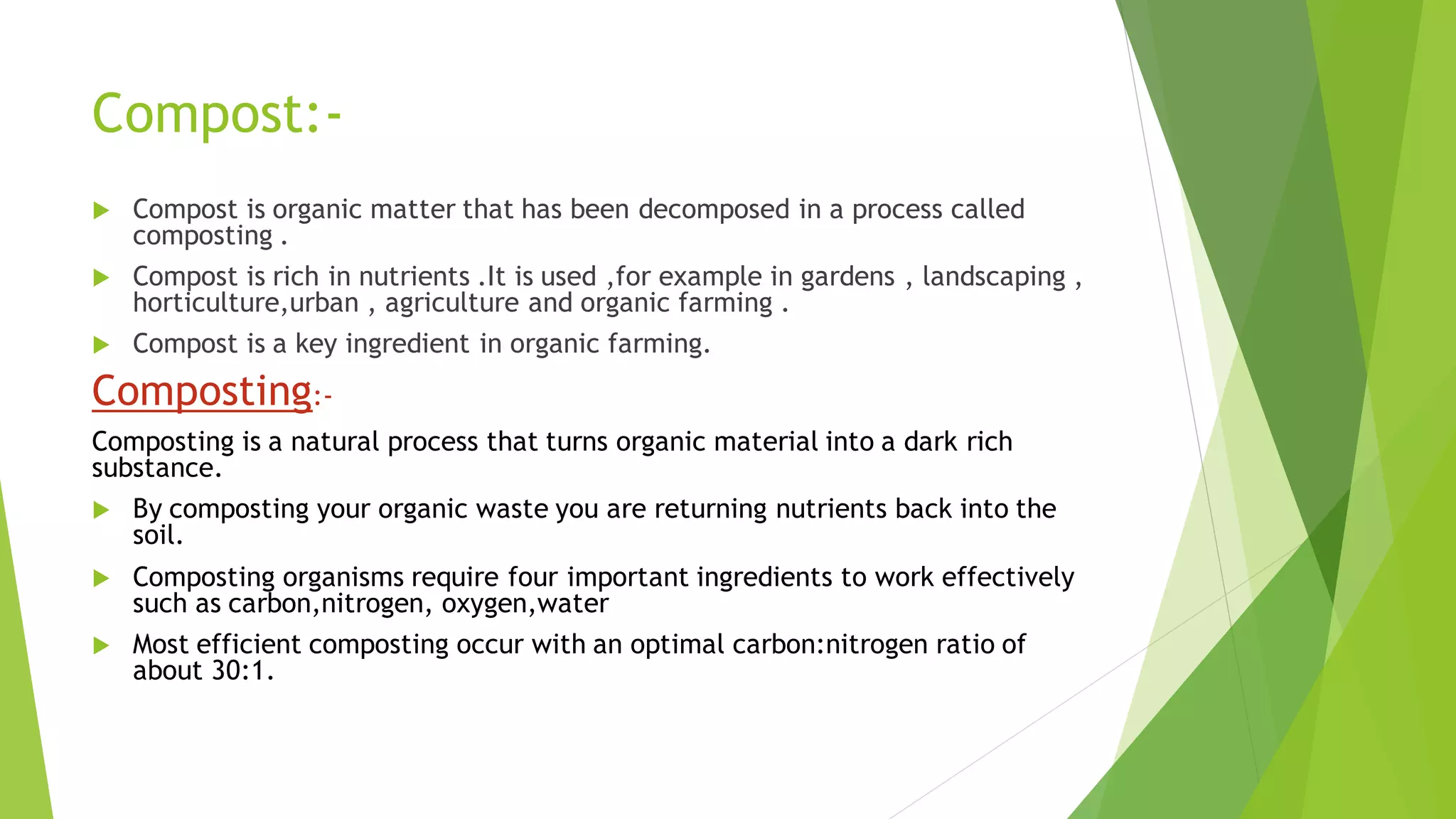 Compost:-
 Compost is organic matter that has been decomposed in a process called
composting .
 Compost is rich in nutrients .It is used ,for example in gardens , landscaping ,
horticulture,urban , agriculture and organic farming .
 Compost is a key ingredient in organic farming.
Composting:-
Composting is a natural process that turns organic material into a dark rich
substance.
 By composting your organic waste you are returning nutrients back into the
soil.
 Composting organisms require four important ingredients to work effectively
such as carbon,nitrogen, oxygen,water
 Most efficient composting occur with an optimal carbon:nitrogen ratio of
about 30:1.
 