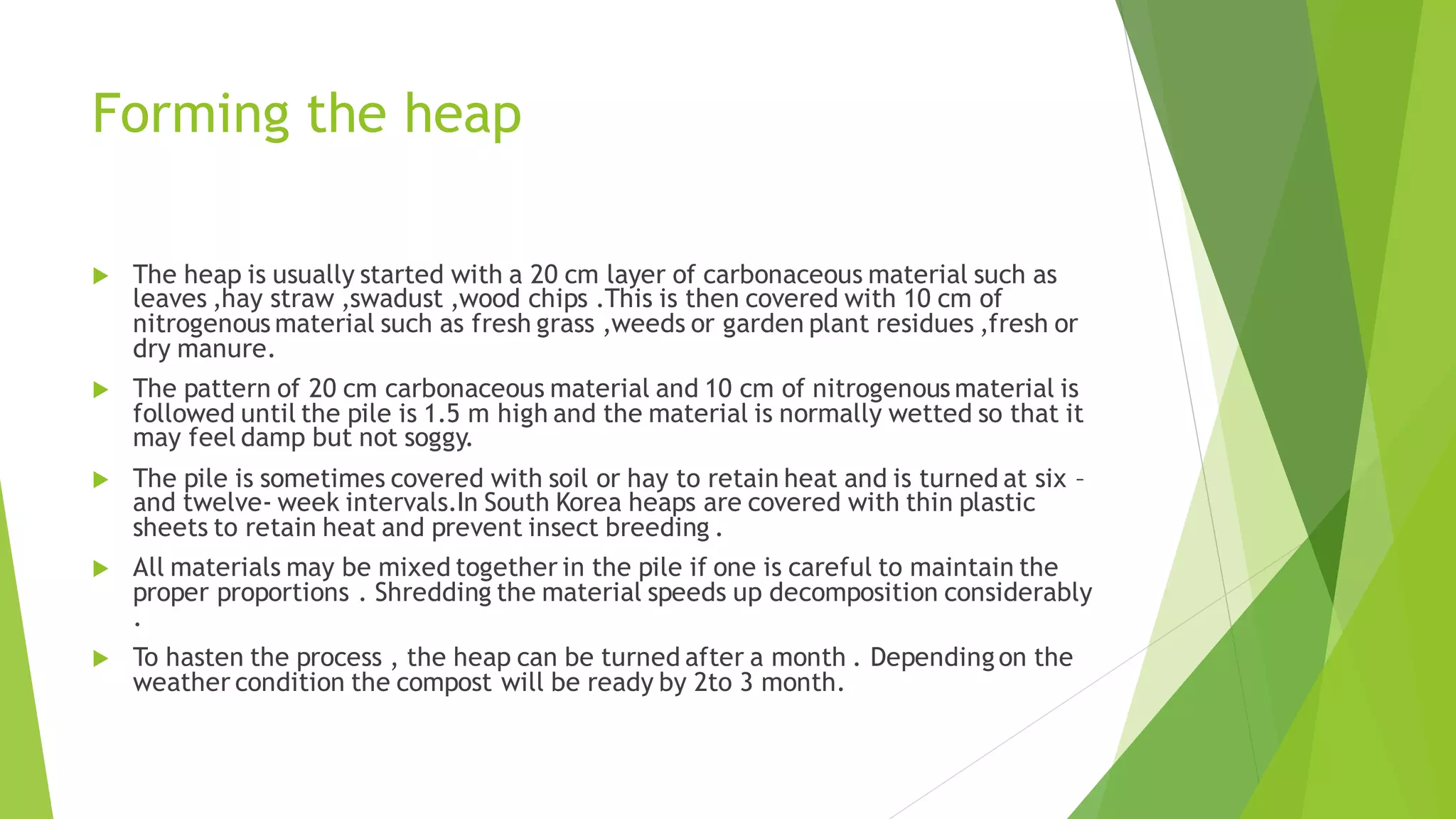 Forming the heap
 The heap is usually started with a 20 cm layer of carbonaceous material such as
leaves ,hay straw ,swadust ,wood chips .This is then covered with 10 cm of
nitrogenous material such as fresh grass ,weeds or garden plant residues ,fresh or
dry manure.
 The pattern of 20 cm carbonaceous material and 10 cm of nitrogenous material is
followed until the pile is 1.5 m high and the material is normally wetted so that it
may feel damp but not soggy.
 The pile is sometimes covered with soil or hay to retain heat and is turned at six –
and twelve- week intervals.In South Korea heaps are covered with thin plastic
sheets to retain heat and prevent insect breeding .
 All materials may be mixed together in the pile if one is careful to maintain the
proper proportions . Shredding the material speeds up decomposition considerably
.
 To hasten the process , the heap can be turned after a month . Depending on the
weather condition the compost will be ready by 2to 3 month.
 