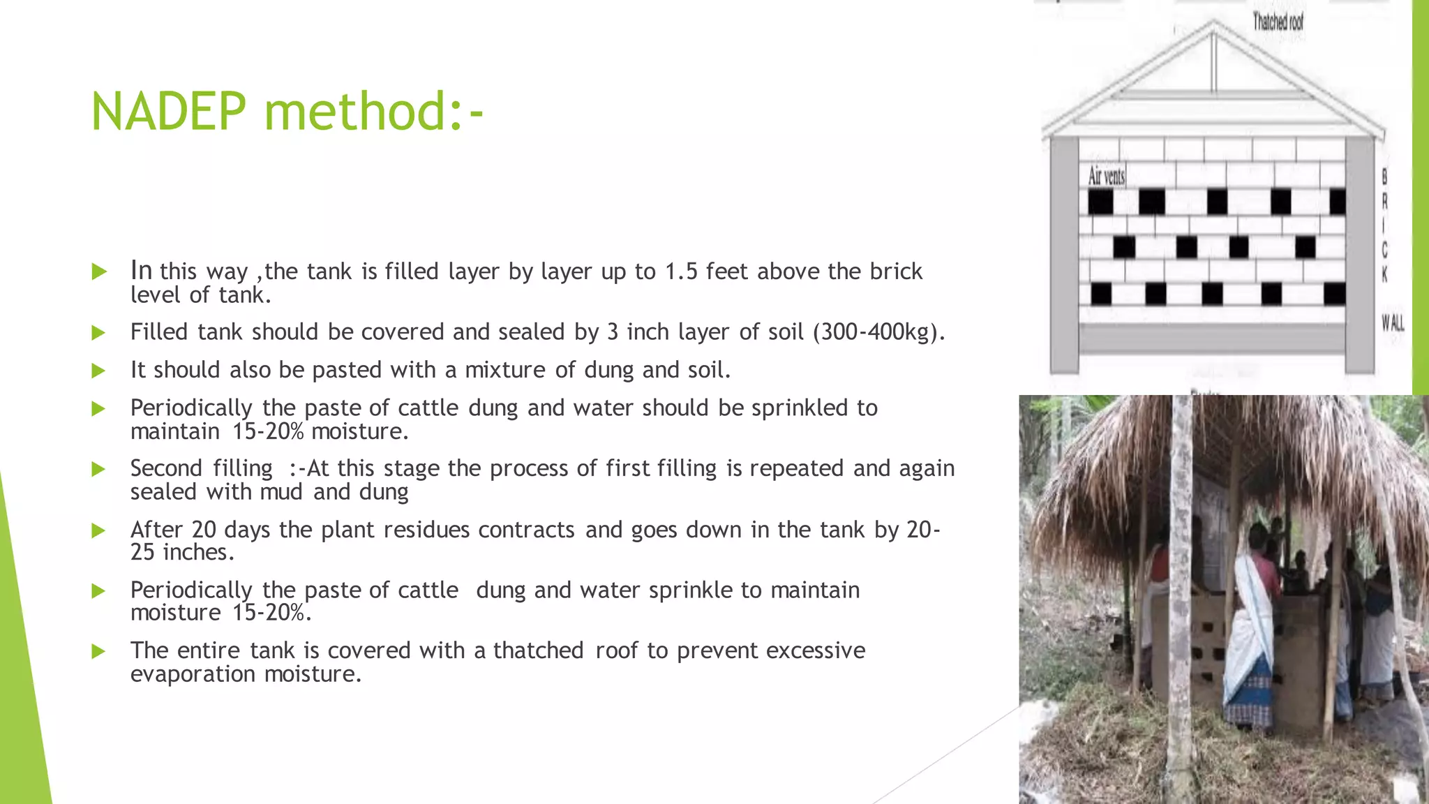 NADEP method:-
 In this way ,the tank is filled layer by layer up to 1.5 feet above the brick
level of tank.
 Filled tank should be covered and sealed by 3 inch layer of soil (300-400kg).
 It should also be pasted with a mixture of dung and soil.
 Periodically the paste of cattle dung and water should be sprinkled to
maintain 15-20% moisture.
 Second filling :-At this stage the process of first filling is repeated and again
sealed with mud and dung
 After 20 days the plant residues contracts and goes down in the tank by 20-
25 inches.
 Periodically the paste of cattle dung and water sprinkle to maintain
moisture 15-20%.
 The entire tank is covered with a thatched roof to prevent excessive
evaporation moisture.
 