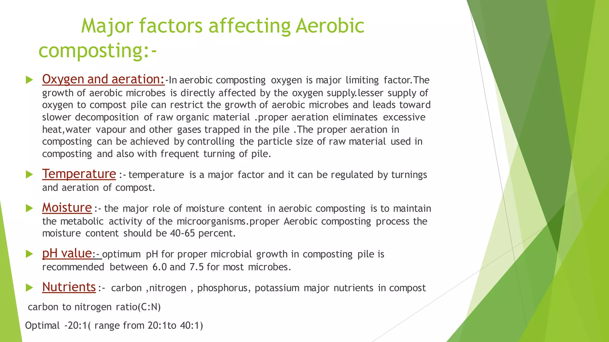 Major factors affecting Aerobic
composting:-
 Oxygen and aeration:-In aerobic composting oxygen is major limiting factor.The
growth of aerobic microbes is directly affected by the oxygen supply.lesser supply of
oxygen to compost pile can restrict the growth of aerobic microbes and leads toward
slower decomposition of raw organic material .proper aeration eliminates excessive
heat,water vapour and other gases trapped in the pile .The proper aeration in
composting can be achieved by controlling the particle size of raw material used in
composting and also with frequent turning of pile.
 Temperature :- temperature is a major factor and it can be regulated by turnings
and aeration of compost.
 Moisture :- the major role of moisture content in aerobic composting is to maintain
the metabolic activity of the microorganisms.proper Aerobic composting process the
moisture content should be 40-65 percent.
 pH value:- optimum pH for proper microbial growth in composting pile is
recommended between 6.0 and 7.5 for most microbes.
 Nutrients :- carbon ,nitrogen , phosphorus, potassium major nutrients in compost
carbon to nitrogen ratio(C:N)
Optimal -20:1( range from 20:1to 40:1)
 