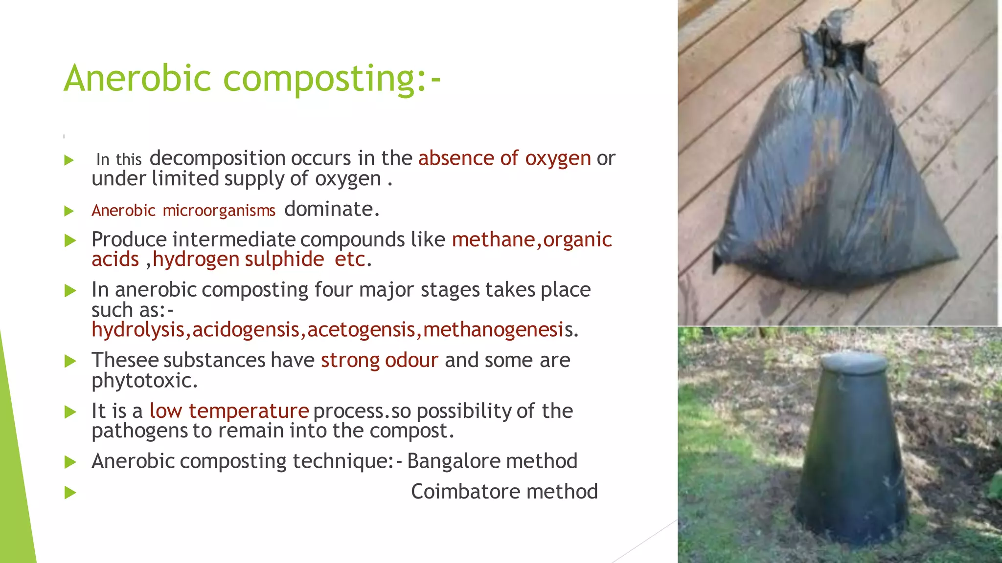 Anerobic composting:-
I
 In this decomposition occurs in the absence of oxygen or
under limited supply of oxygen .
 Anerobic microorganisms dominate.
 Produce intermediate compounds like methane,organic
acids ,hydrogen sulphide etc.
 In anerobic composting four major stages takes place
such as:-
hydrolysis,acidogensis,acetogensis,methanogenesis.
 Thesee substances have strong odour and some are
phytotoxic.
 It is a low temperature process.so possibility of the
pathogens to remain into the compost.
 Anerobic composting technique:- Bangalore method
 Coimbatore method
 