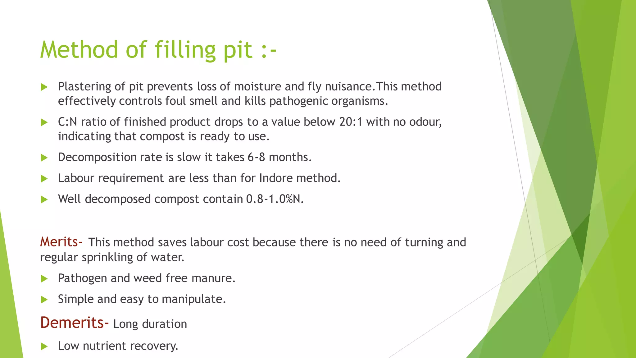 Method of filling pit :-
 Plastering of pit prevents loss of moisture and fly nuisance.This method
effectively controls foul smell and kills pathogenic organisms.
 C:N ratio of finished product drops to a value below 20:1 with no odour,
indicating that compost is ready to use.
 Decomposition rate is slow it takes 6-8 months.
 Labour requirement are less than for Indore method.
 Well decomposed compost contain 0.8-1.0%N.
Merits- This method saves labour cost because there is no need of turning and
regular sprinkling of water.
 Pathogen and weed free manure.
 Simple and easy to manipulate.
Demerits- Long duration
 Low nutrient recovery.
 