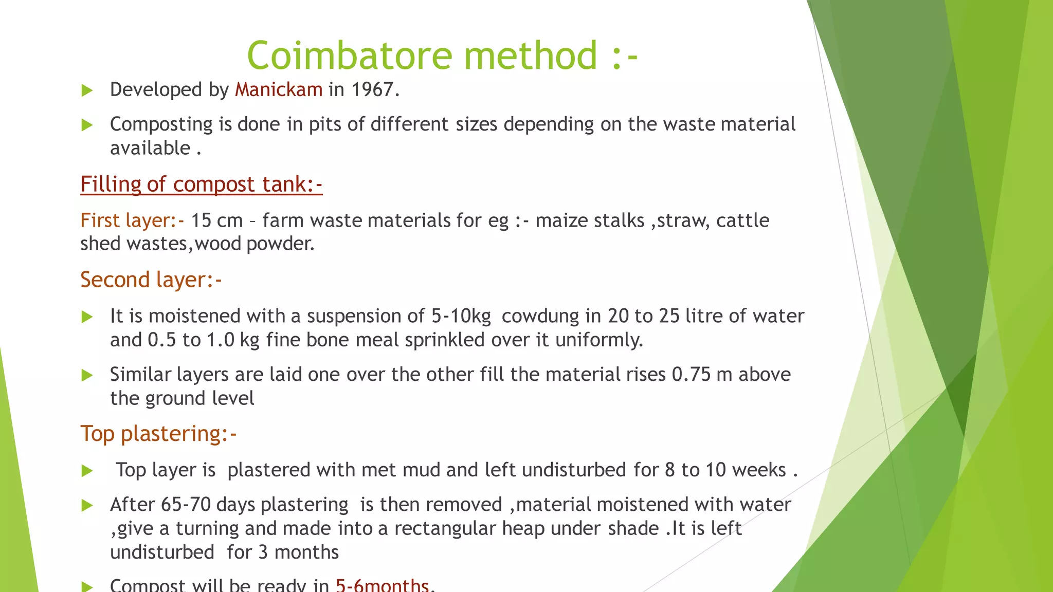 Coimbatore method :-
 Developed by Manickam in 1967.
 Composting is done in pits of different sizes depending on the waste material
available .
Filling of compost tank:-
First layer:- 15 cm – farm waste materials for eg :- maize stalks ,straw, cattle
shed wastes,wood powder.
Second layer:-
 It is moistened with a suspension of 5-10kg cowdung in 20 to 25 litre of water
and 0.5 to 1.0 kg fine bone meal sprinkled over it uniformly.
 Similar layers are laid one over the other fill the material rises 0.75 m above
the ground level
Top plastering:-
 Top layer is plastered with met mud and left undisturbed for 8 to 10 weeks .
 After 65-70 days plastering is then removed ,material moistened with water
,give a turning and made into a rectangular heap under shade .It is left
undisturbed for 3 months
 