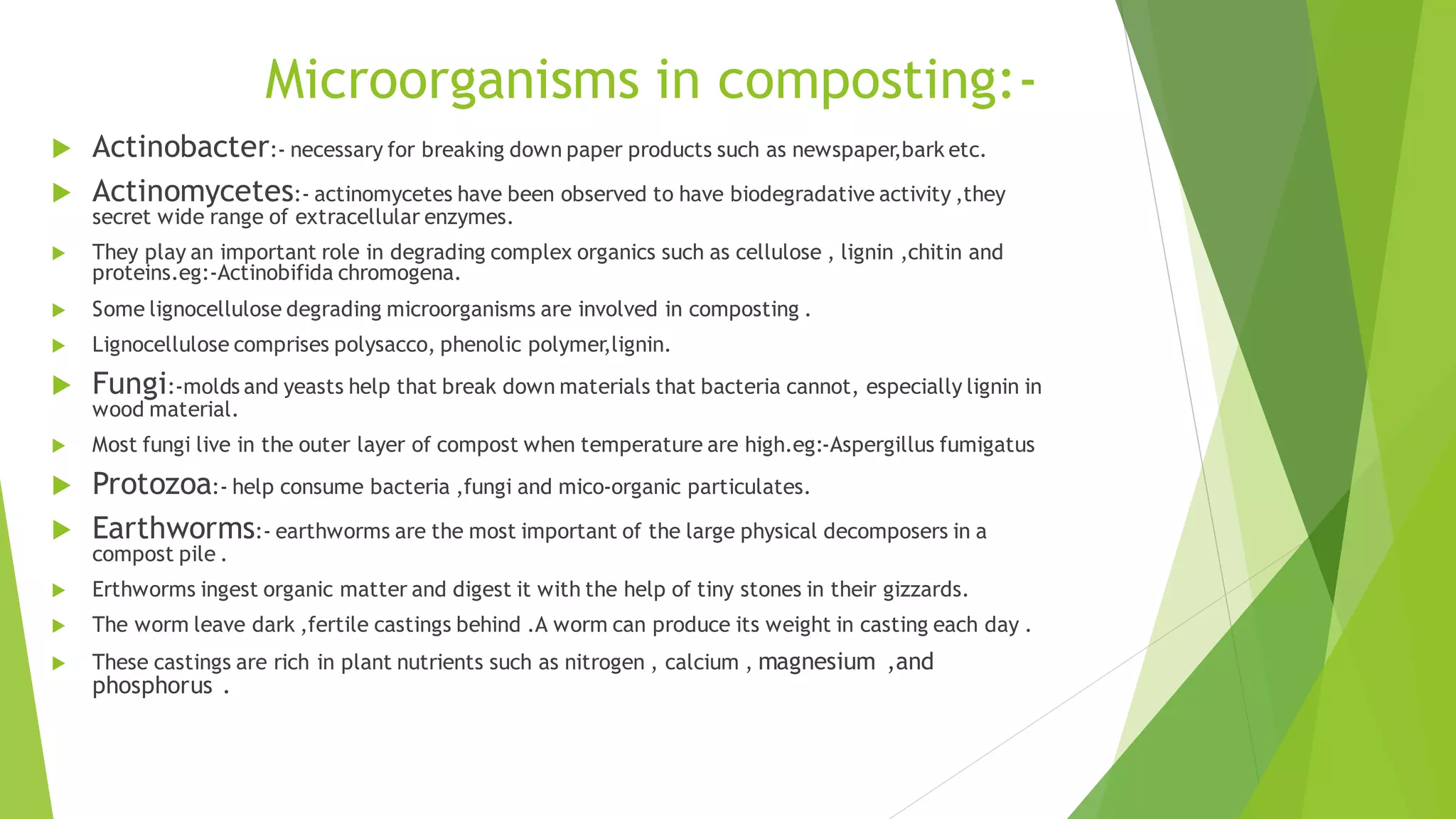 Microorganisms in composting:-
 Actinobacter:- necessary for breaking down paper products such as newspaper,bark etc.
 Actinomycetes:- actinomycetes have been observed to have biodegradative activity ,they
secret wide range of extracellular enzymes.
 They play an important role in degrading complex organics such as cellulose , lignin ,chitin and
proteins.eg:-Actinobifida chromogena.
 Some lignocellulose degrading microorganisms are involved in composting .
 Lignocellulose comprises polysacco, phenolic polymer,lignin.
 Fungi:-molds and yeasts help that break down materials that bacteria cannot, especially lignin in
wood material.
 Most fungi live in the outer layer of compost when temperature are high.eg:-Aspergillus fumigatus
 Protozoa:- help consume bacteria ,fungi and mico-organic particulates.
 Earthworms:- earthworms are the most important of the large physical decomposers in a
compost pile .
 Erthworms ingest organic matter and digest it with the help of tiny stones in their gizzards.
 The worm leave dark ,fertile castings behind .A worm can produce its weight in casting each day .
 These castings are rich in plant nutrients such as nitrogen , calcium , magnesium ,and
phosphorus .
 