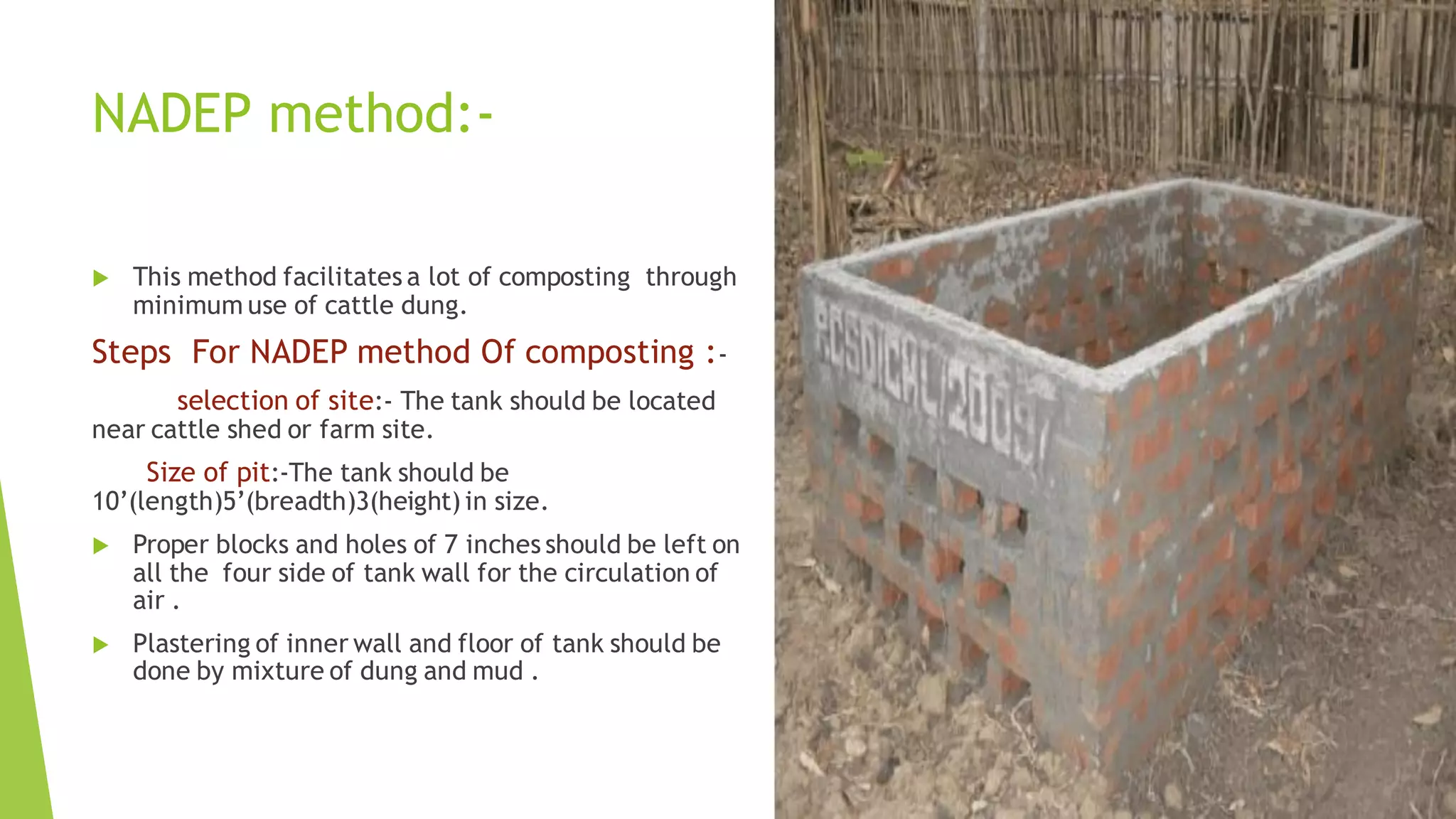 NADEP method:-
 This method facilitates a lot of composting through
minimum use of cattle dung.
Steps For NADEP method Of composting :-
selection of site:- The tank should be located
near cattle shed or farm site.
Size of pit:-The tank should be
10’(length)5’(breadth)3(height) in size.
 Proper blocks and holes of 7 inches should be left on
all the four side of tank wall for the circulation of
air .
 Plastering of inner wall and floor of tank should be
done by mixture of dung and mud .
 