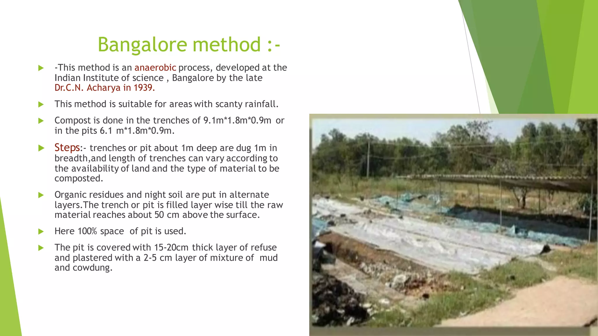 Bangalore method :-
 -This method is an anaerobic process, developed at the
Indian Institute of science , Bangalore by the late
Dr.C.N. Acharya in 1939.
 This method is suitable for areas with scanty rainfall.
 Compost is done in the trenches of 9.1m*1.8m*0.9m or
in the pits 6.1 m*1.8m*0.9m.
 Steps:- trenches or pit about 1m deep are dug 1m in
breadth,and length of trenches can vary according to
the availability of land and the type of material to be
composted.
 Organic residues and night soil are put in alternate
layers.The trench or pit is filled layer wise till the raw
material reaches about 50 cm above the surface.
 Here 100% space of pit is used.
 The pit is covered with 15-20cm thick layer of refuse
and plastered with a 2-5 cm layer of mixture of mud
and cowdung.
 
