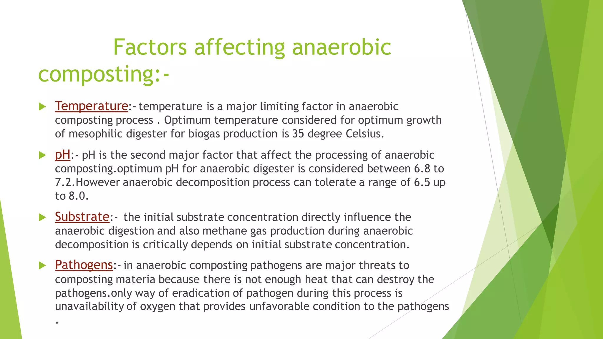 Factors affecting anaerobic
composting:-
 Temperature:- temperature is a major limiting factor in anaerobic
composting process . Optimum temperature considered for optimum growth
of mesophilic digester for biogas production is 35 degree Celsius.
 pH:- pH is the second major factor that affect the processing of anaerobic
composting.optimum pH for anaerobic digester is considered between 6.8 to
7.2.However anaerobic decomposition process can tolerate a range of 6.5 up
to 8.0.
 Substrate:- the initial substrate concentration directly influence the
anaerobic digestion and also methane gas production during anaerobic
decomposition is critically depends on initial substrate concentration.
 Pathogens:- in anaerobic composting pathogens are major threats to
composting materia because there is not enough heat that can destroy the
pathogens.only way of eradication of pathogen during this process is
unavailability of oxygen that provides unfavorable condition to the pathogens
.
 