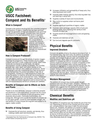  
 
USCC Factsheet:
Compost and Its Benefits1
What is Compost?
Compost is the product resulting from the controlled biological
decomposition of organic material that has been sanitized
through the generation of heat and stabilized to the point that
it is beneficial to plant growth. Compost bears little physical
resemblance to the raw material from which it originated.
Compost is an organic
matter resource that has
the unique ability to
improve the chemical,
physical, and biological
characteristics of soils or
growing media. It contains
plant nutrients but is
typically not characterized
as a fertilizer.
How is Compost Produced?
Compost is produced through the activity of aerobic (oxygen-
requiring) microorganisms. These microbes require oxygen,
moisture, and food in order to grow and multiply. When these
factors are maintained at optimal levels, the natural
decomposition process is greatly accelerated. The microbes
generate heat, water vapor, and carbon dioxide as they
transform raw materials into a stable soil conditioner. Active
composting is typically characterized by a high-temperature
phase that sanitizes the product and allows a high rate of
decomposition, followed by a lower-temperature phase that
allows the product to stabilize while still decomposing at a
lower rate. Compost can be produced from many “feedstocks”
(the raw organic materials, such as leaves, manures or food
scraps). State and federal regulations exist to ensure that only
safe and environmentally beneficial composts are marketed.
Benefits of Compost and its Effects on Soils
and Plants
Thanks to its many attributes, compost is extremely versatile
and beneficial in many applications. Compost has the unique
ability to improve the properties of soils and growing media
physically (structurally), chemically (nutritionally), and
biologically. Although some equate the benefit of compost use
to lush green growth, caused by plant-available nitrogen, the
real benefits of using compost are long-term and related to its
organic matter content.
Benefits of Using Compost
Improves the soil structure, porosity, and density, thus
creating a better plant root environment.
                                                            
1
Excerpted from the Field Guide to Compost Use, ©2001 The
United States Composting Council
Increases infiltration and permeability of heavy soils, thus
reducing erosion and runoff.
Improves water holding capacity, thus reducing water loss
and leaching in sandy soils.
Supplies a variety of macro and micronutrients.
May control or suppress certain soil-borne plant
pathogens.
Supplies significant quantities of organic matter.
Improves cation exchange capacity (CEC) of soils and
growing media, thus improving their ability to hold
nutrients for plant use.
Supplies beneficial microorganisms to soils and growing
media.
Improves and stabilizes soil pH.
Can bind and degrade specific pollutants.
Physical Benefits
Improved Structure
Compost can greatly enhance the physical structure of soil. In
fine-textured (clay, clay loam) soils, the addition of compost
will reduce bulk density, improve friability (workability) and
porosity, and increase its gas and water permeability, thus
reducing erosion. When used in sufficient quantities, the
addition of compost has both an immediate and long-term
positive impact on soil structure. It resists compaction in fine-
textured soils and increases water holding capacity and
improves soil aggregation in coarse-textured (sandy) soils. The
soil-binding properties of compost are due to its humus
content. Humus is a stable residue resulting from a high
degree of organic matter decomposition. The constituents of
the humus act as a soil ‘glue,’ holding soil particles together,
making them more resistant to erosion and improving the soil’s
ability to hold moisture.
Moisture Management
The addition of compost may provide greater drought
resistance and more efficient water utilization. Therefore, the
frequency and intensity of irrigation may be reduced. Recent
research also suggests that the addition of compost in sandy
soils can facilitate moisture dispersion by allowing water to
more readily move laterally from its point of application.
Chemical Benefits
Modifies and Stabilizes pH
The addition of compost to soil may modify the pH of the final
mix. Depending on the pH of the compost and of the native
soil, compost addition may raise or lower the soil/compost
blend’s pH. Therefore, the addition of a neutral to slightly
alkaline compost to an acidic soil will increase soil pH if added
in appropriate quantities. In specific conditions, compost has
been found to affect soil pH even when applied at quantities
as low as 10-20 tons per acre. The incorporation of compost
also has the ability to buffer or stabilize soil pH, whereby it will
more effectively resist pH change.
Photo: Larry Strong
 