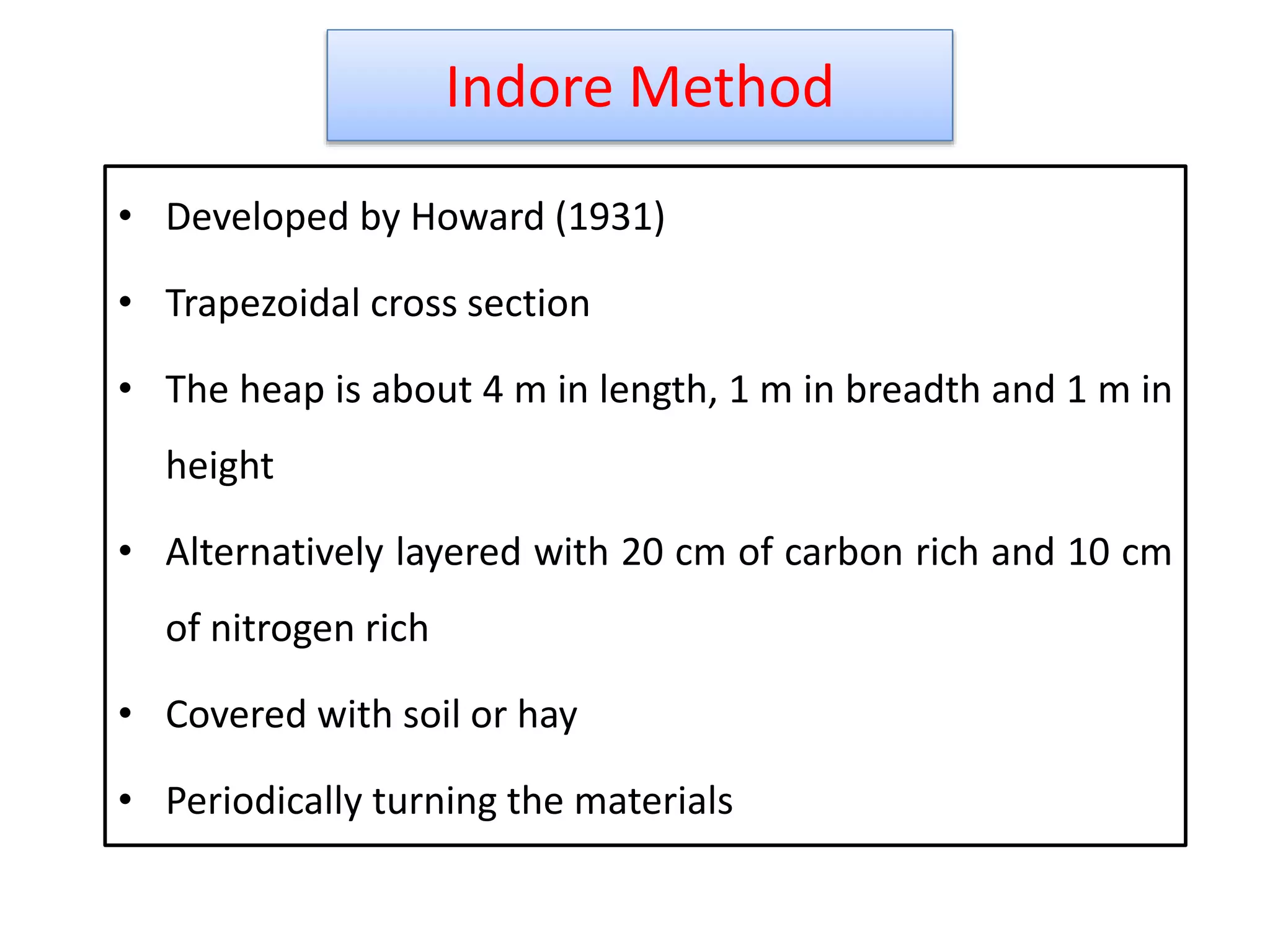 Indore Method
18
• Developed by Howard (1931)
• Trapezoidal cross section
• The heap is about 4 m in length, 1 m in breadth and 1 m in
height
• Alternatively layered with 20 cm of carbon rich and 10 cm
of nitrogen rich
• Covered with soil or hay
• Periodically turning the materials
 
