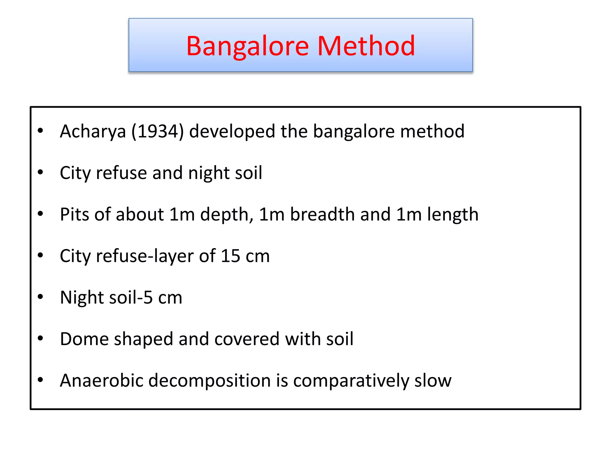 Bangalore Method
• Acharya (1934) developed the bangalore method
• City refuse and night soil
• Pits of about 1m depth, 1m breadth and 1m length
• City refuse-layer of 15 cm
• Night soil-5 cm
• Dome shaped and covered with soil
• Anaerobic decomposition is comparatively slow
19
 
