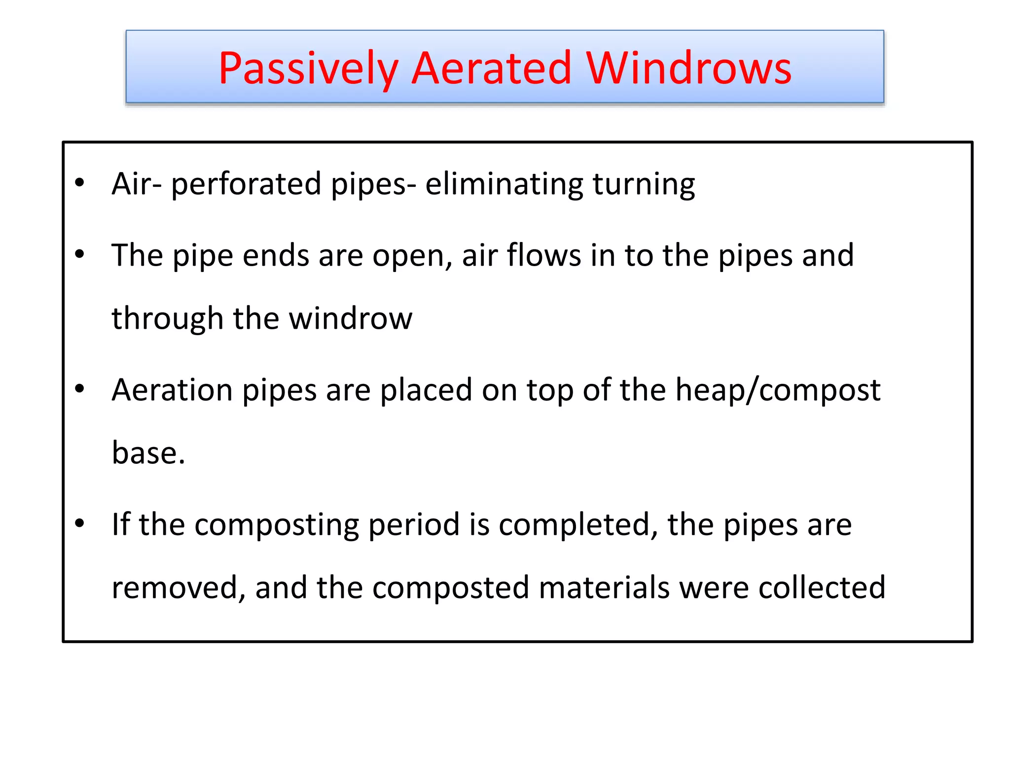 Passively Aerated Windrows
• Air- perforated pipes- eliminating turning
• The pipe ends are open, air flows in to the pipes and
through the windrow
• Aeration pipes are placed on top of the heap/compost
base.
• If the composting period is completed, the pipes are
removed, and the composted materials were collected
21
 