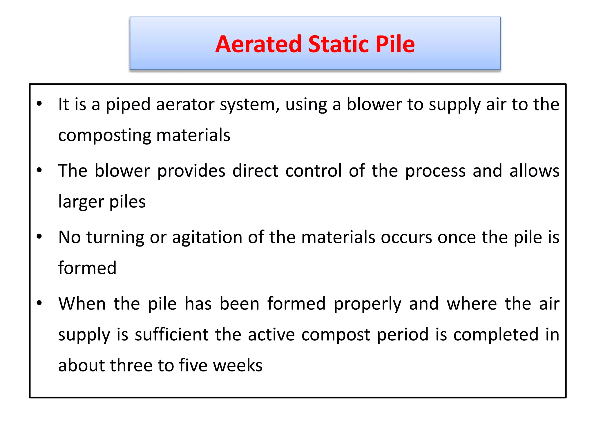 • It is a piped aerator system, using a blower to supply air to the
composting materials
• The blower provides direct control of the process and allows
larger piles
• No turning or agitation of the materials occurs once the pile is
formed
• When the pile has been formed properly and where the air
supply is sufficient the active compost period is completed in
about three to five weeks
22
Aerated Static Pile
 